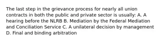 The last step in the grievance process for nearly all union contracts in both the public and private sector is usually: A. A hearing before the NLRB B. Mediation by the Federal Mediation and Conciliation Service C. A unilateral decision by management D. Final and binding arbitration