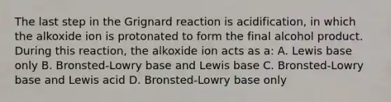 The last step in the Grignard reaction is acidification, in which the alkoxide ion is protonated to form the final alcohol product. During this reaction, the alkoxide ion acts as a: A. Lewis base only B. Bronsted-Lowry base and Lewis base C. Bronsted-Lowry base and Lewis acid D. Bronsted-Lowry base only