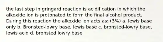 the last step in gringard reaction is acidification in which the alkoxide ion is protonated to form the final alcohol product. During this reaction the alkoxide ion acts as: (3%) a. lewis base only b. Bronsted-lowry base, lewis base c. bronsted-lowry base, lewis acid d. bronsted lowry base