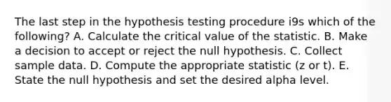 The last step in the hypothesis testing procedure i9s which of the following? A. Calculate the critical value of the statistic. B. Make a decision to accept or reject the null hypothesis. C. Collect sample data. D. Compute the appropriate statistic (z or t). E. State the null hypothesis and set the desired alpha level.