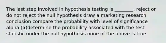 The last step involved in hypothesis testing is ________. reject or do not reject the null hypothesis draw a marketing research conclusion compare the probability with level of significance alpha (α)determine the probability associated with the test statistic under the null hypothesis none of the above is true