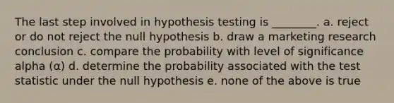 The last step involved in hypothesis testing is ________. a. reject or do not reject the null hypothesis b. draw a marketing research conclusion c. compare the probability with level of significance alpha (α) d. determine the probability associated with the test statistic under the null hypothesis e. none of the above is true