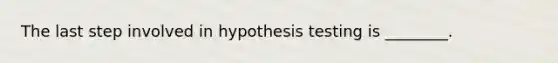 The last step involved in hypothesis testing is ________.