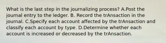 What is the last step in the journalizing process? A.Post the journal entry to the ledger. B. Record the trAnsaction in the journal. C.Specify each account affected by the trAnsaction and classify each account by type. D.Determine whether each account is increased or decreased by the trAnsaction.