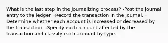 What is the last step in the journalizing process? -Post the journal entry to the ledger. -Record the transaction in the journal. -Determine whether each account is increased or decreased by the transaction. -Specify each account affected by the transaction and classify each account by type.