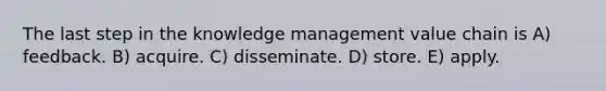 The last step in the knowledge management value chain is A) feedback. B) acquire. C) disseminate. D) store. E) apply.