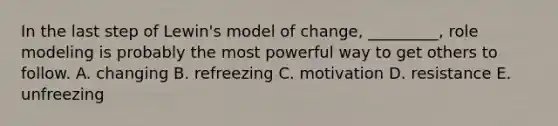 In the last step of Lewin's model of change, _________, role modeling is probably the most powerful way to get others to follow. A. changing B. refreezing C. motivation D. resistance E. unfreezing