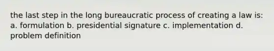 the last step in the long bureaucratic process of creating a law is: a. formulation b. presidential signature c. implementation d. problem definition