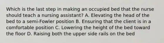 Which is the last step in making an occupied bed that the nurse should teach a nursing assistant? A. Elevating the head of the bed to a semi-Fowler position B. Ensuring that the client is in a comfortable position C. Lowering the height of the bed toward the floor D. Raising both the upper side rails on the bed