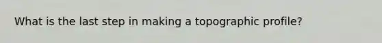 What is the last step in making a topographic profile?