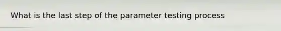 What is the last step of the parameter testing process