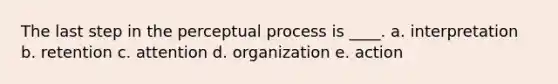 The last step in the perceptual process is ____. a. interpretation b. retention c. attention d. organization e. action