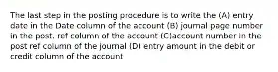 The last step in the posting procedure is to write the (A) entry date in the Date column of the account (B) journal page number in the post. ref column of the account (C)account number in the post ref column of the journal (D) entry amount in the debit or credit column of the account