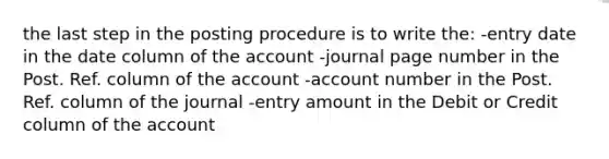 the last step in the posting procedure is to write the: -entry date in the date column of the account -journal page number in the Post. Ref. column of the account -account number in the Post. Ref. column of the journal -entry amount in the Debit or Credit column of the account