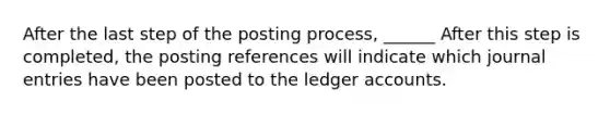 After the last step of the posting process, ______ After this step is completed, the posting references will indicate which journal entries have been posted to the ledger accounts.