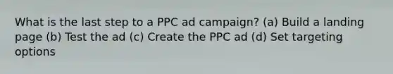 What is the last step to a PPC ad campaign? (a) Build a landing page (b) Test the ad (c) Create the PPC ad (d) Set targeting options