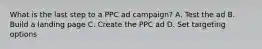 What is the last step to a PPC ad campaign? A. Test the ad B. Build a landing page C. Create the PPC ad D. Set targeting options