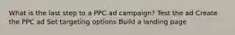 What is the last step to a PPC ad campaign? Test the ad Create the PPC ad Set targeting options Build a landing page