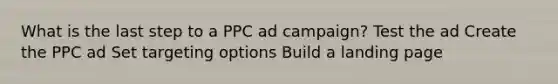 What is the last step to a PPC ad campaign? Test the ad Create the PPC ad Set targeting options Build a landing page