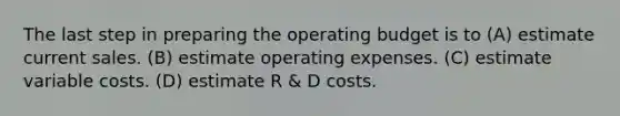 The last step in preparing the operating budget is to (A) estimate current sales. (B) estimate operating expenses. (C) estimate variable costs. (D) estimate R & D costs.