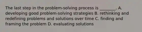 The last step in the problem-solving process is ________. A. developing good problem-solving strategies B. rethinking and redefining problems and solutions over time C. finding and framing the problem D. evaluating solutions