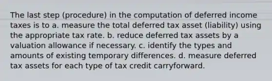 The last step (procedure) in the computation of deferred income taxes is to a. measure the total deferred tax asset (liability) using the appropriate tax rate. b. reduce deferred tax assets by a valuation allowance if necessary. c. identify the types and amounts of existing temporary differences. d. measure deferred tax assets for each type of tax credit carryforward.