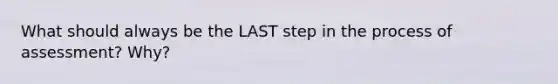 What should always be the LAST step in the process of assessment? Why?