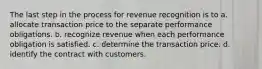 The last step in the process for revenue recognition is to a. allocate transaction price to the separate performance obligations. b. recognize revenue when each performance obligation is satisfied. c. determine the transaction price. d. identify the contract with customers.