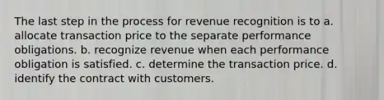 The last step in the process for revenue recognition is to a. allocate transaction price to the separate performance obligations. b. recognize revenue when each performance obligation is satisfied. c. determine the transaction price. d. identify the contract with customers.