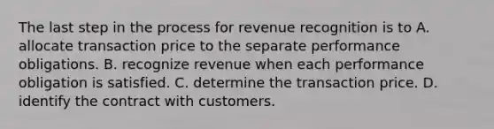 The last step in the process for revenue recognition is to A. allocate transaction price to the separate performance obligations. B. recognize revenue when each performance obligation is satisfied. C. determine the transaction price. D. identify the contract with customers.