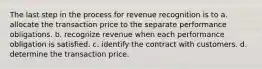 The last step in the process for revenue recognition is to a. allocate the transaction price to the separate performance obligations. b. recognize revenue when each performance obligation is satisfied. c. identify the contract with customers. d. determine the transaction price.