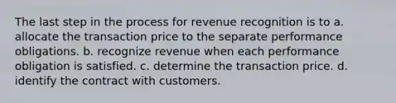 The last step in the process for revenue recognition is to a. allocate the transaction price to the separate performance obligations. b. recognize revenue when each performance obligation is satisfied. c. determine the transaction price. d. identify the contract with customers.