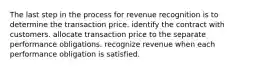 The last step in the process for revenue recognition is to determine the transaction price. identify the contract with customers. allocate transaction price to the separate performance obligations. recognize revenue when each performance obligation is satisfied.