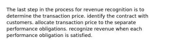 The last step in the process for revenue recognition is to determine the transaction price. identify the contract with customers. allocate transaction price to the separate performance obligations. recognize revenue when each performance obligation is satisfied.