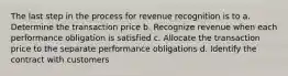 The last step in the process for revenue recognition is to a. Determine the transaction price b. Recognize revenue when each performance obligation is satisfied c. Allocate the transaction price to the separate performance obligations d. Identify the contract with customers