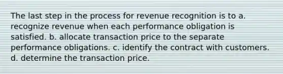 The last step in the process for revenue recognition is to a. recognize revenue when each performance obligation is satisfied. b. allocate transaction price to the separate performance obligations. c. identify the contract with customers. d. determine the transaction price.