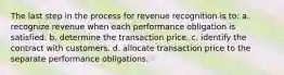 The last step in the process for revenue recognition is to: a. recognize revenue when each performance obligation is satisfied. b. determine the transaction price. c. identify the contract with customers. d. allocate transaction price to the separate performance obligations.