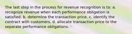 The last step in the process for revenue recognition is to: a. recognize revenue when each performance obligation is satisfied. b. determine the transaction price. c. identify the contract with customers. d. allocate transaction price to the separate performance obligations.