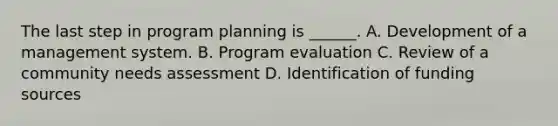 The last step in program planning is ______. A. Development of a management system. B. Program evaluation C. Review of a community needs assessment D. Identification of funding sources