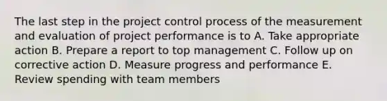 The last step in the project control process of the measurement and evaluation of project performance is to A. Take appropriate action B. Prepare a report to top management C. Follow up on corrective action D. Measure progress and performance E. Review spending with team members