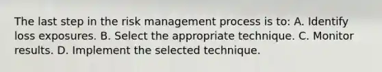 The last step in the risk management process is to: A. Identify loss exposures. B. Select the appropriate technique. C. Monitor results. D. Implement the selected technique.