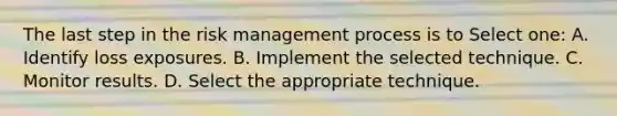 The last step in the risk management process is to Select one: A. Identify loss exposures. B. Implement the selected technique. C. Monitor results. D. Select the appropriate technique.