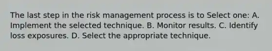 The last step in the risk management process is to Select one: A. Implement the selected technique. B. Monitor results. C. Identify loss exposures. D. Select the appropriate technique.