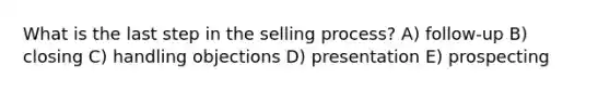 What is the last step in the selling process? A) follow-up B) closing C) handling objections D) presentation E) prospecting