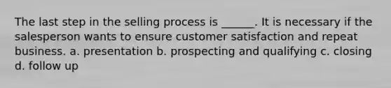 The last step in the selling process is ______. It is necessary if the salesperson wants to ensure customer satisfaction and repeat business. a. presentation b. prospecting and qualifying c. closing d. follow up