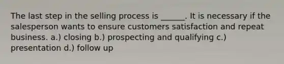 The last step in the selling process is ______. It is necessary if the salesperson wants to ensure customers satisfaction and repeat business. a.) closing b.) prospecting and qualifying c.) presentation d.) follow up