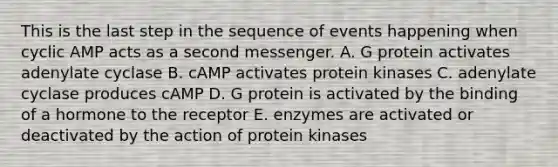 This is the last step in the sequence of events happening when cyclic AMP acts as a second messenger. A. G protein activates adenylate cyclase B. cAMP activates protein kinases C. adenylate cyclase produces cAMP D. G protein is activated by the binding of a hormone to the receptor E. enzymes are activated or deactivated by the action of protein kinases