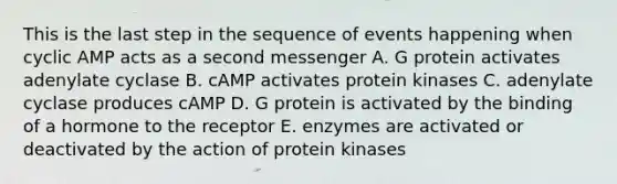 This is the last step in the sequence of events happening when cyclic AMP acts as a second messenger A. G protein activates adenylate cyclase B. cAMP activates protein kinases C. adenylate cyclase produces cAMP D. G protein is activated by the binding of a hormone to the receptor E. enzymes are activated or deactivated by the action of protein kinases