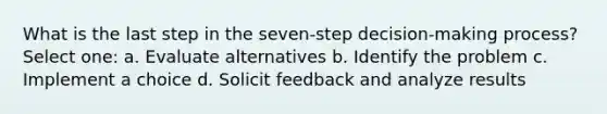 What is the last step in the seven-step decision-making process? Select one: a. Evaluate alternatives b. Identify the problem c. Implement a choice d. Solicit feedback and analyze results