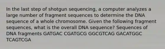 In the last step of shotgun sequencing, a computer analyzes a large number of fragment sequences to determine the DNA sequence of a whole chromosome. Given the following fragment sequences, what is the overall DNA sequence? Sequences of DNA fragments GATGAC CGATGCG GGCGTCAG GACATGGC TCAGTCGA